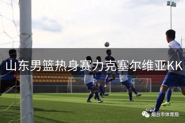 山东男篮热身赛力克塞尔维亚KK 小将王证贡献16分
