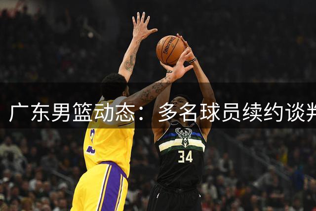 广东男篮动态：多名球员续约谈判 新赛季备战顺利