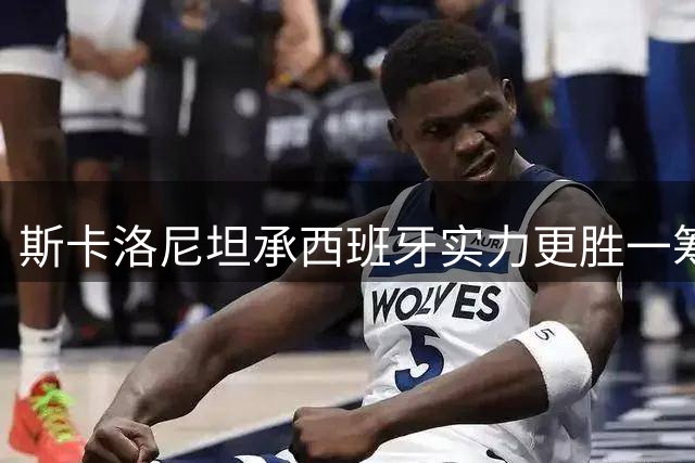 斯卡洛尼坦承西班牙实力更胜一筹 阿根廷主帅称决赛判罚公正