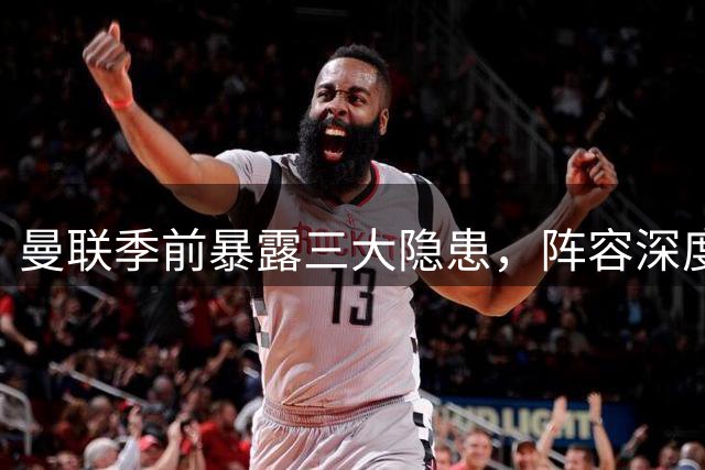 曼联季前暴露三大隐患，阵容深度恐难应对多线挑战