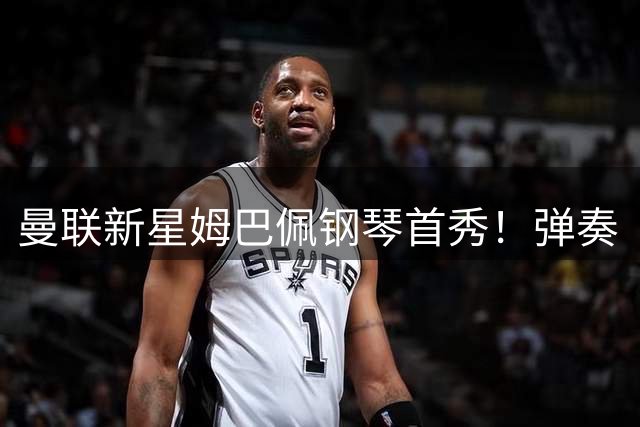 曼联新星姆巴佩钢琴首秀！弹奏《7 years》惊艳球迷
