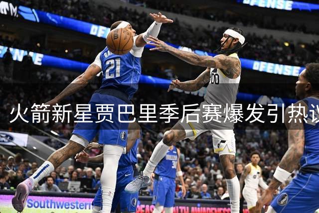 火箭新星贾巴里季后赛爆发引热议 能否延续状态成球队崛起关键