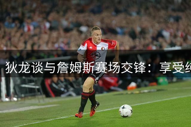 狄龙谈与詹姆斯赛场交锋：享受纯粹竞技乐趣 否认宿敌之说