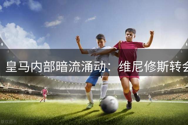 皇马内部暗流涌动：维尼修斯转会风波牵动英超西甲格局