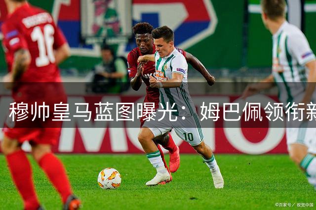 穆帅皇马蓝图曝光：姆巴佩领衔新战舰 三大天才兼容成关键