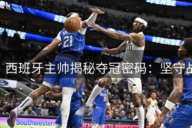 西班牙主帅揭秘夺冠密码：坚守战术体系成就世界之巅