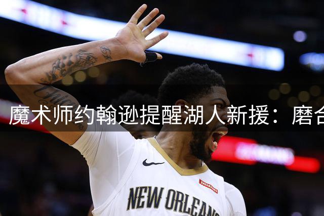 魔术师约翰逊提醒湖人新援：磨合期需耐心适应双星节奏
