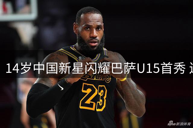 14岁中国新星闪耀巴萨U15首秀 连过数人梅开二度创历史