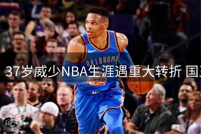 37岁威少NBA生涯遇重大转折 国王重建计划彻底关上回归大门