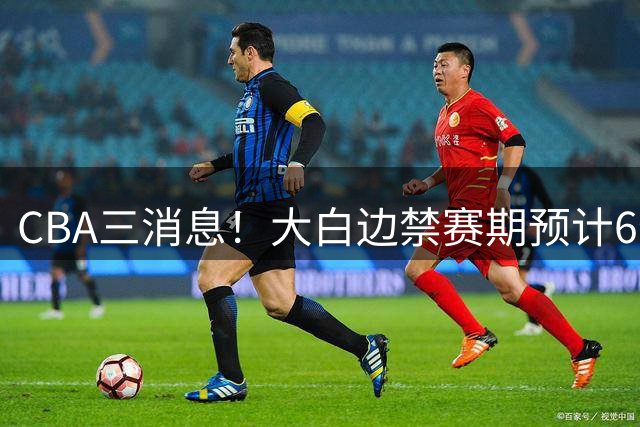 CBA三消息！大白边禁赛期预计6个月，上海队续约FMVP，小赵睿加盟辽篮