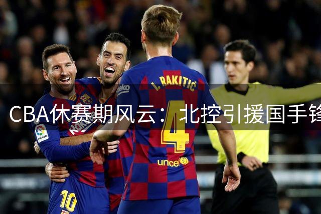 CBA休赛期风云：北控引援国手锋线 广州换帅迎故人 京沪各有动作