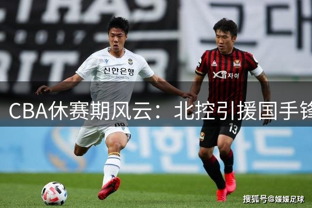 CBA休赛期风云：北控引援国手锋线 广州换帅迎故人 京沪各有动作