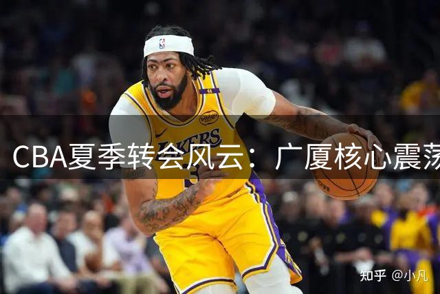 CBA夏季转会风云：广厦核心震荡 多队豪掷重金押宝冲冠
