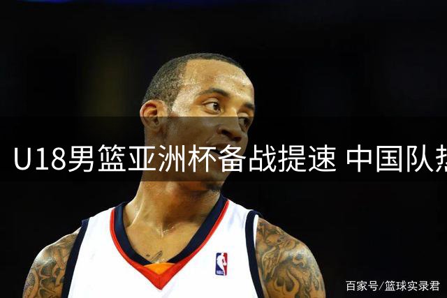 U18男篮亚洲杯备战提速 中国队热身赛大胜暴露罚球软肋